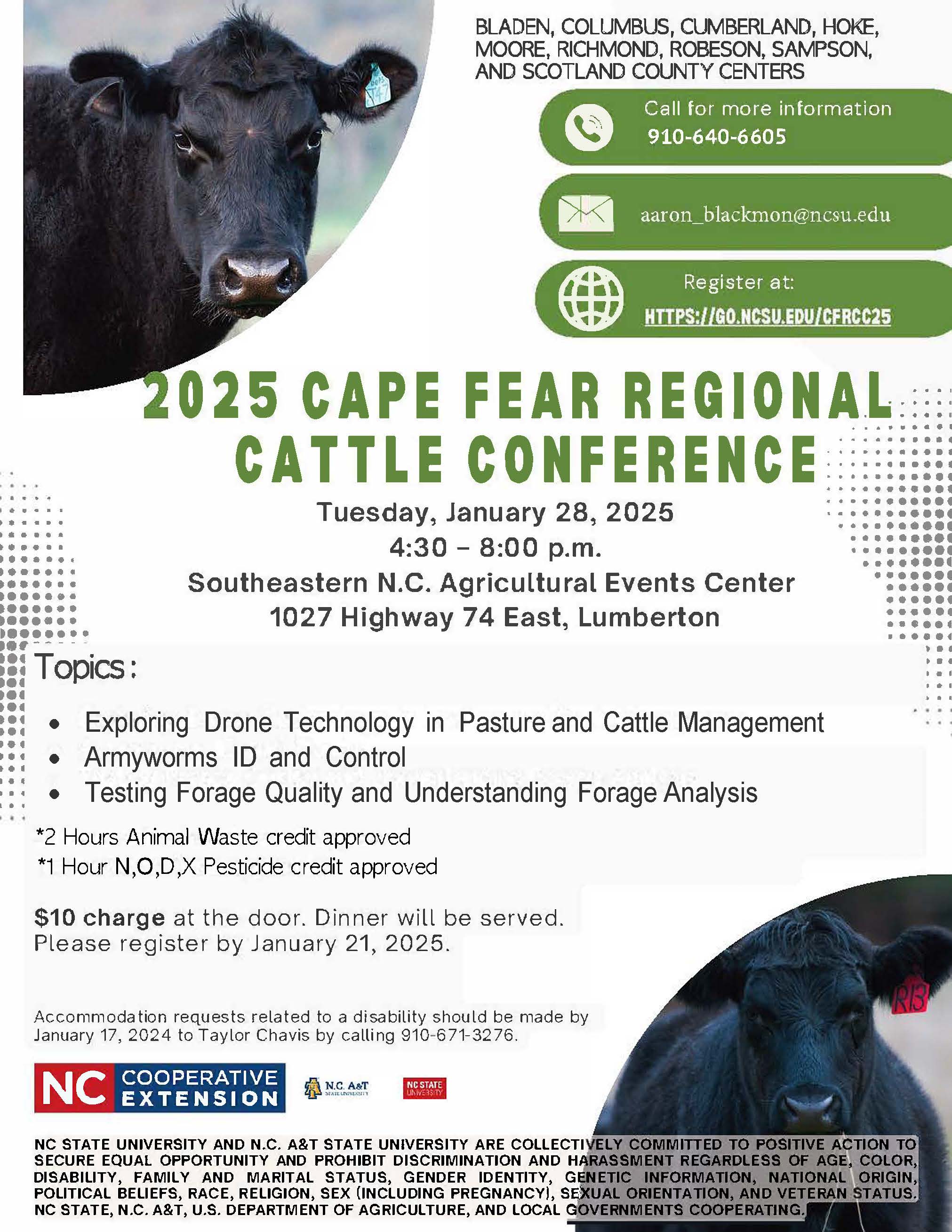 2 0 2 5 C A P E F E A R R E G I O N A L C A T T L E C O N F E R E N C E Topics: • Exploring Drone Technology in Pasture and Cattle Management • Armyworms ID and Control • Testing Forage Quality and Understanding Forage Analysis 2 Hours animal waste credit approved 1 X Pesticide Credit applied for $10 charge at the door. Dinner will be served. Please register by January 21, 2025. Accommodation requests related to a disability should be made by January 17, 2024 to Taylor Chavis by calling 910-671-3276. 910-640-6605 Call for more information Tuesday, January 28, 2025 4:30 – 8:00 p.m. Southeastern N.C. Agricultural Events Center 1027 Highway 74 East, Lumberton